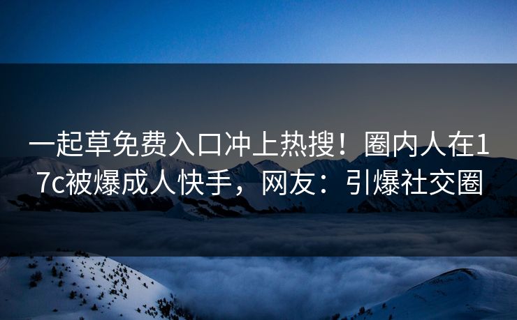 一起草免费入口冲上热搜！圈内人在17c被爆成人快手，网友：引爆社交圈