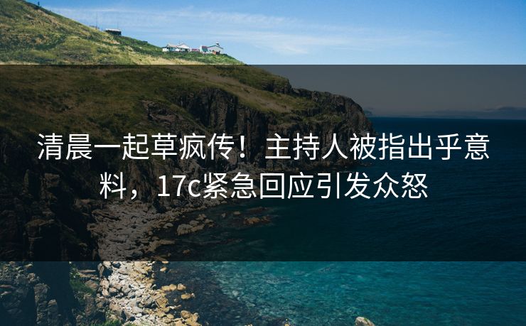清晨一起草疯传！主持人被指出乎意料，17c紧急回应引发众怒