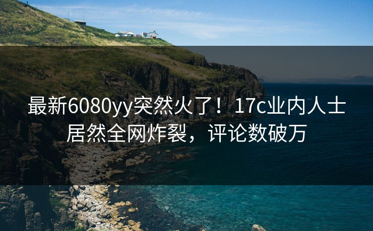 最新6080yy突然火了！17c业内人士居然全网炸裂，评论数破万