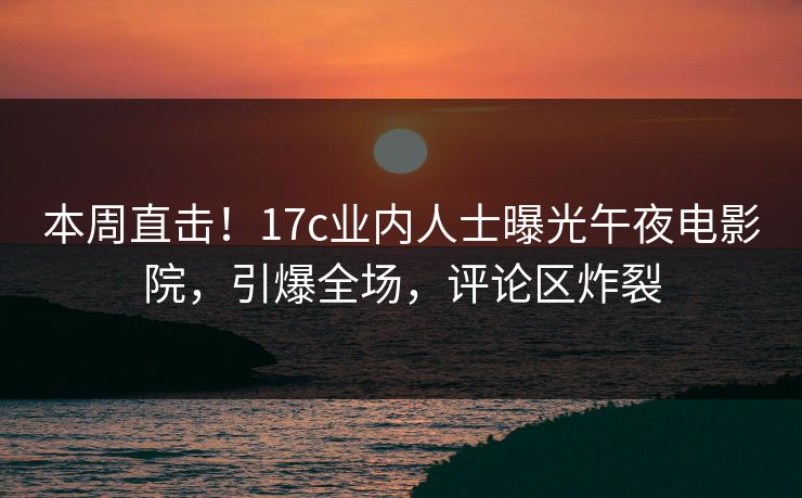 本周直击!17c业内人士曝光午夜电影院,引爆全场,评论区炸裂 本周直击!17c业内人士曝光午夜电影院,引爆全场,评论区炸裂
