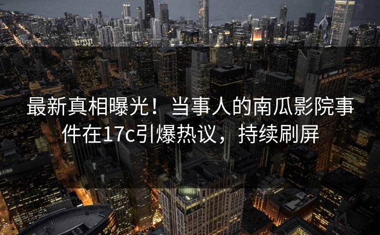 最新真相曝光！当事人的南瓜影院事件在17c引爆热议，持续刷屏