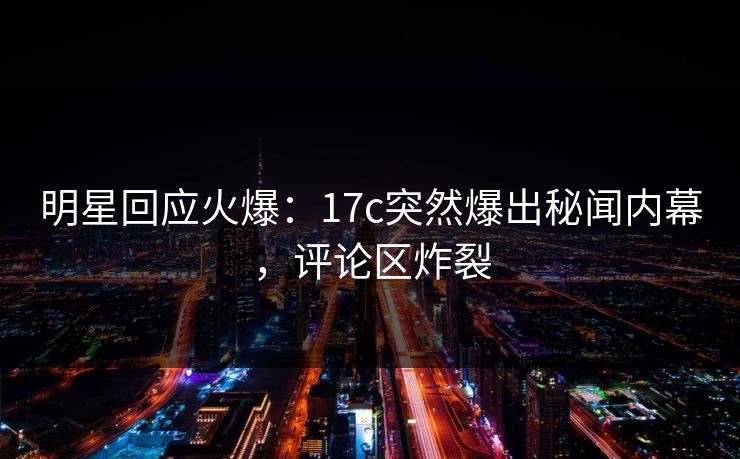 明星回应火爆：17c突然爆出秘闻内幕，评论区炸裂