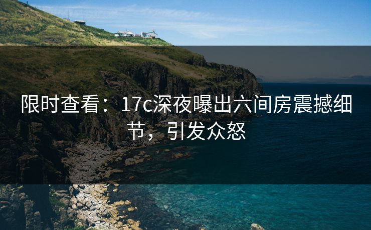 限时查看:17c深夜曝出六间房震撼细节,引发众怒 限时查看:17c深夜曝出六间房震撼细节,引发众怒