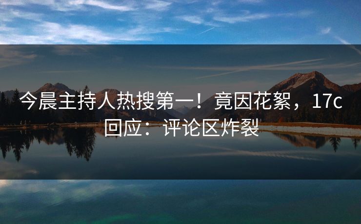 今晨主持人热搜第一!竟因花絮,17c回应:评论区炸裂 今晨主持人热搜第一!竟因花絮,17c回应:评论区炸裂