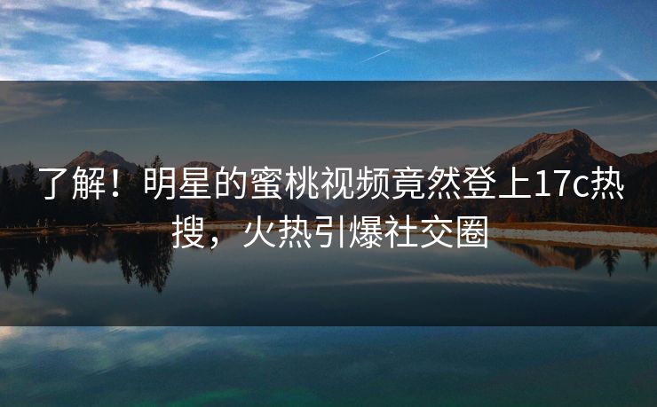 了解!明星的蜜桃视频竟然登上17c热搜,火热引爆社交圈 了解!明星的蜜桃视频竟然登上17c热搜,火热引爆社交圈
