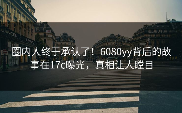 圈内人终于承认了!6080yy背后的故事在17c曝光,真相让人瞠目 圈内人终于承认了!6080yy背后的故事在17c曝光,真相让人瞠目