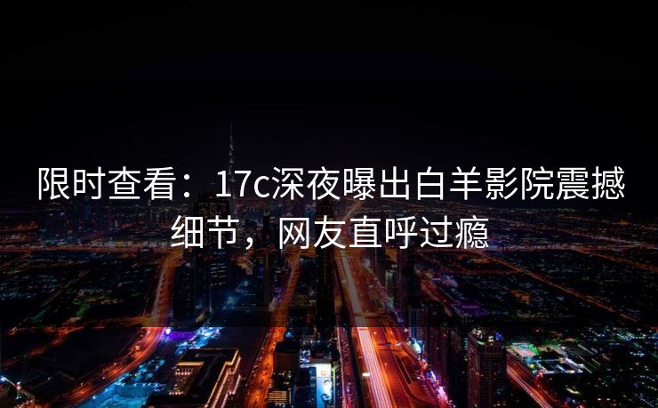 限时查看:17c深夜曝出白羊影院震撼细节,网友直呼过瘾 限时查看:17c深夜曝出白羊影院震撼细节,网友直呼过瘾