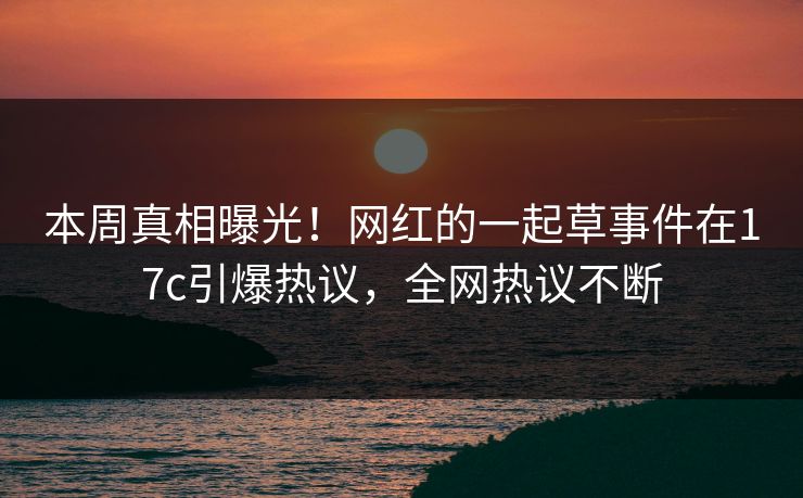 本周真相曝光!网红的一起草事件在17c引爆热议,全网热议不断 本周真相曝光!网红的一起草事件在17c引爆热议,全网热议不断