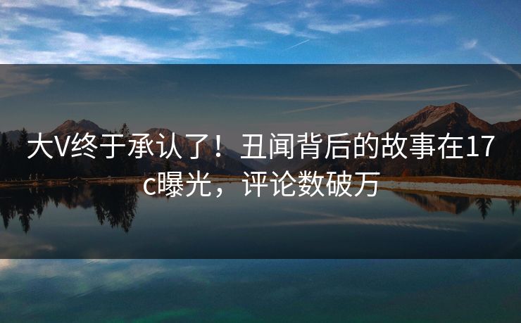 大V终于承认了!丑闻背后的故事在17c曝光,评论数破万 大V终于承认了!丑闻背后的故事在17c曝光,评论数破万