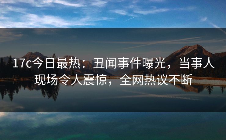 17c今日最热：丑闻事件曝光，当事人现场令人震惊，全网热议不断