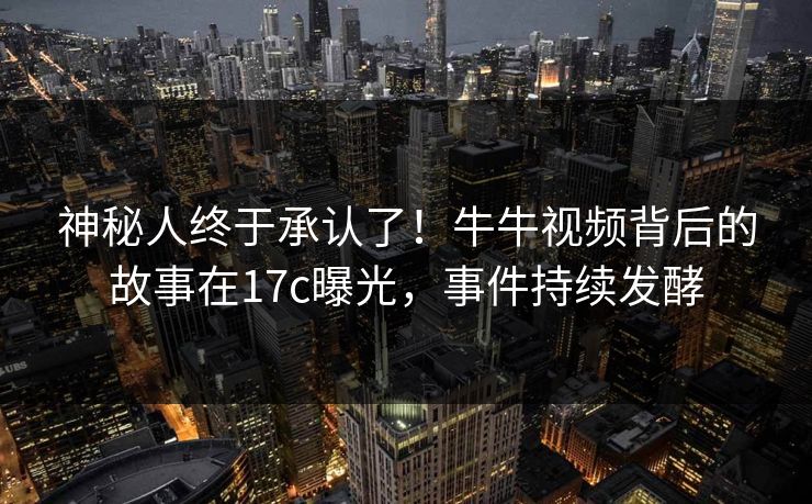 神秘人终于承认了！牛牛视频背后的故事在17c曝光，事件持续发酵