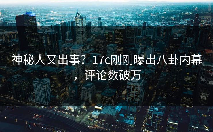 神秘人又出事？17c刚刚曝出八卦内幕，评论数破万