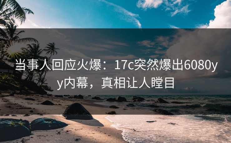 当事人回应火爆:17c突然爆出6080yy内幕,真相让人瞠目 当事人回应火爆:17c突然爆出6080yy内幕,真相让人瞠目