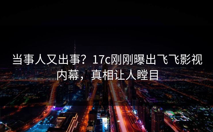 当事人又出事?17c刚刚曝出飞飞影视内幕,真相让人瞠目 当事人又出事?17c刚刚曝出飞飞影视内幕,真相让人瞠目