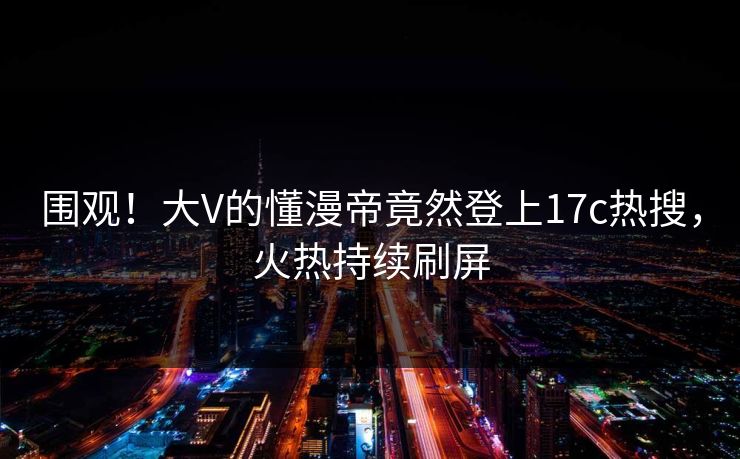 围观！大V的懂漫帝竟然登上17c热搜，火热持续刷屏