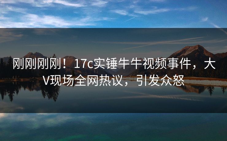 刚刚刚刚！17c实锤牛牛视频事件，大V现场全网热议，引发众怒