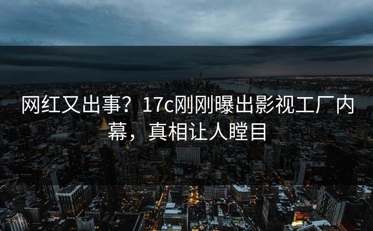 网红又出事？17c刚刚曝出影视工厂内幕，真相让人瞠目