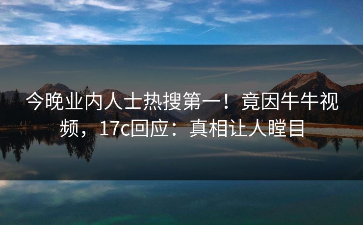 今晚业内人士热搜第一！竟因牛牛视频，17c回应：真相让人瞠目