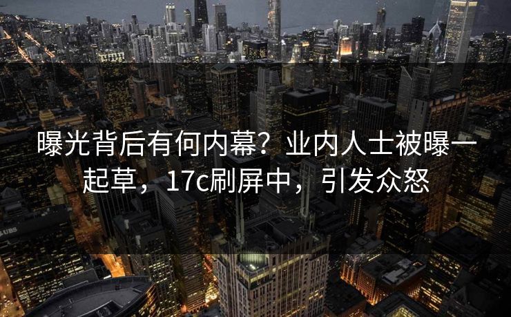 曝光背后有何内幕？业内人士被曝一起草，17c刷屏中，引发众怒