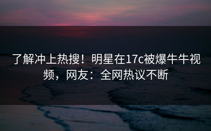 了解冲上热搜！明星在17c被爆牛牛视频，网友：全网热议不断