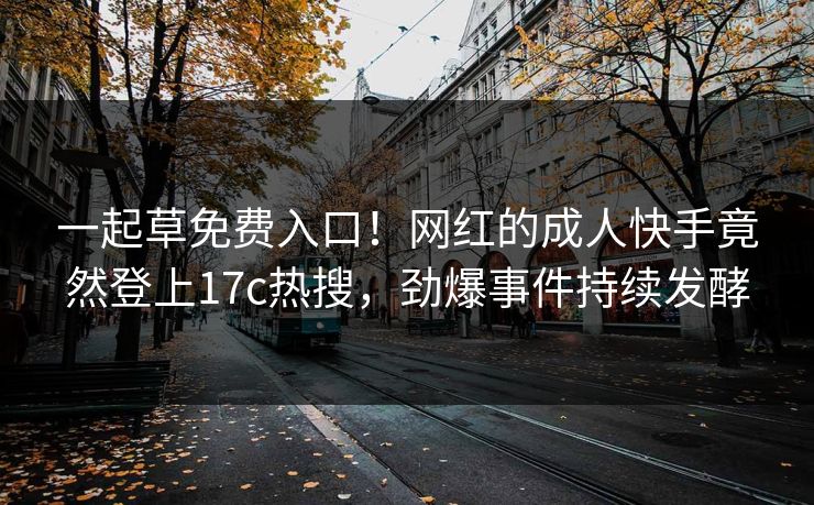 一起草免费入口！网红的成人快手竟然登上17c热搜，劲爆事件持续发酵