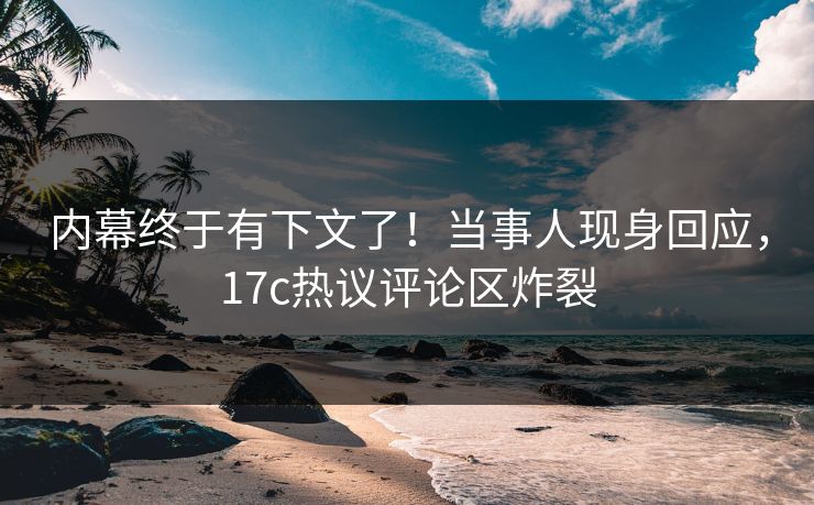 内幕终于有下文了！当事人现身回应，17c热议评论区炸裂