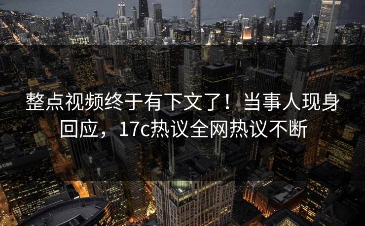 整点视频终于有下文了！当事人现身回应，17c热议全网热议不断