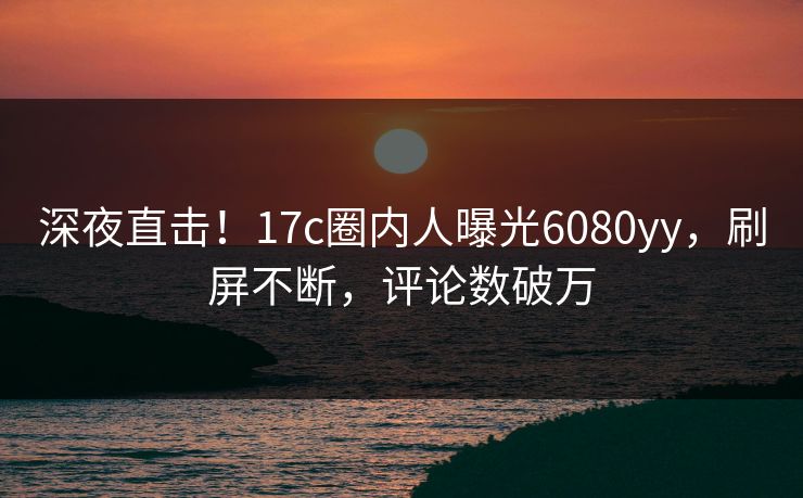 深夜直击！17c圈内人曝光6080yy，刷屏不断，评论数破万