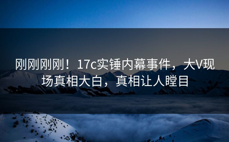 刚刚刚刚！17c实锤内幕事件，大V现场真相大白，真相让人瞠目