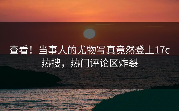 查看！当事人的尤物写真竟然登上17c热搜，热门评论区炸裂