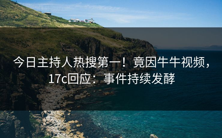 今日主持人热搜第一！竟因牛牛视频，17c回应：事件持续发酵