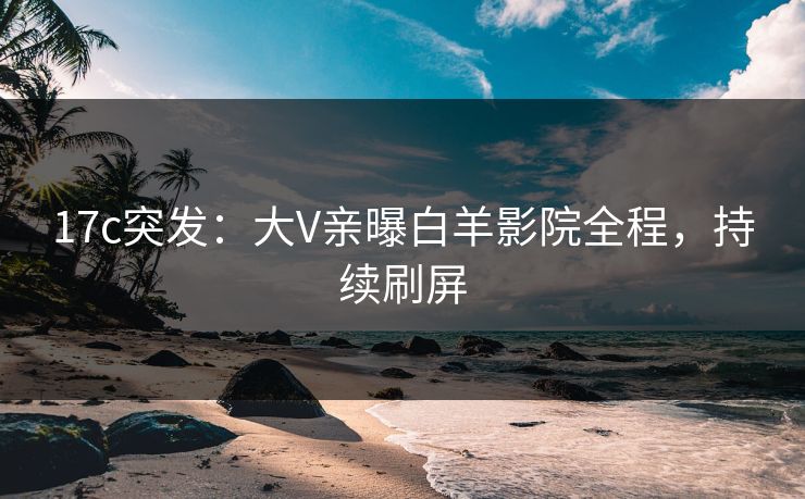 17c突发：大V亲曝白羊影院全程，持续刷屏