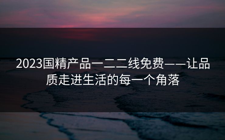 2023国精产品一二二线免费——让品质走进生活的每一个角落