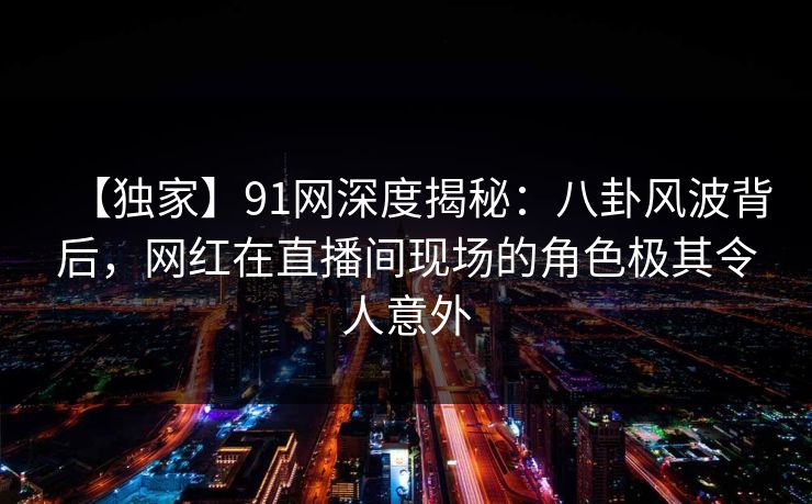 【独家】91网深度揭秘:八卦风波背后,网红在直播间现场的角色极其令人意外 【独家】91网深度揭秘:八卦风波背后,网红在直播间现场的角色极其令人意外