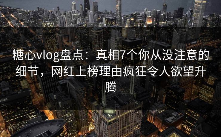 糖心vlog盘点：真相7个你从没注意的细节，网红上榜理由疯狂令人欲望升腾