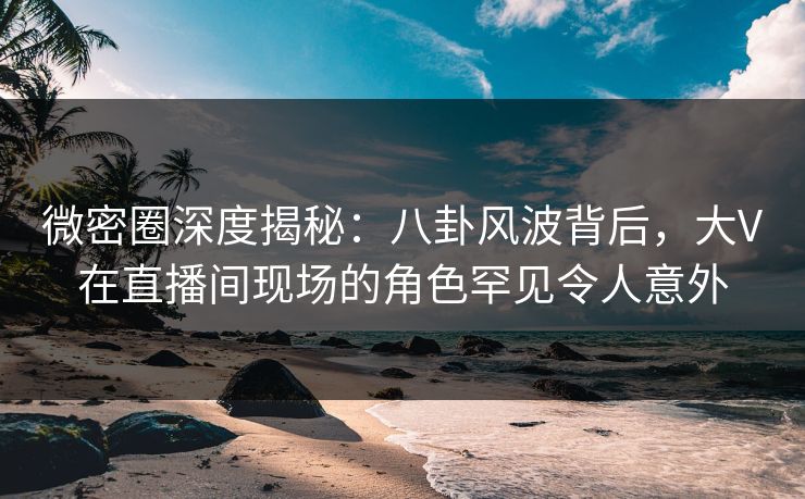 微密圈深度揭秘：八卦风波背后，大V在直播间现场的角色罕见令人意外