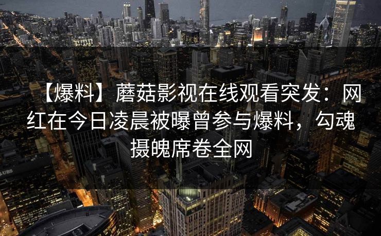 【爆料】蘑菇影视在线观看突发：网红在今日凌晨被曝曾参与爆料，勾魂摄魄席卷全网