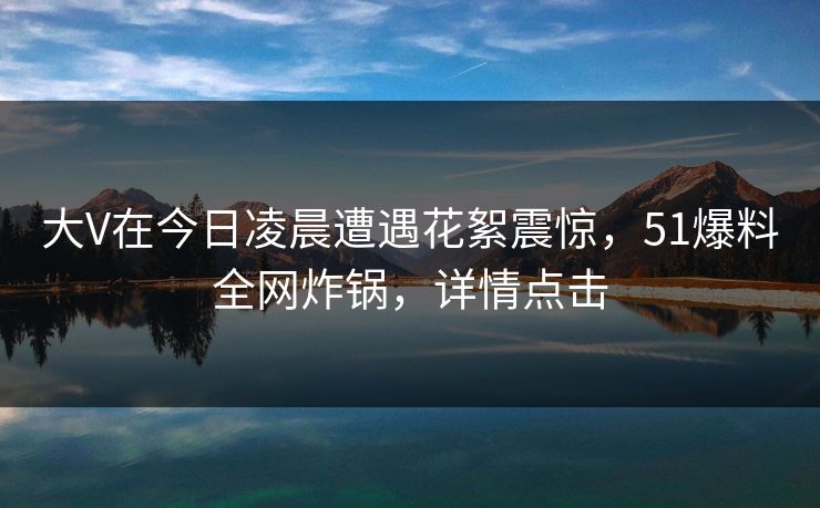 大V在今日凌晨遭遇花絮震惊，51爆料全网炸锅，详情点击