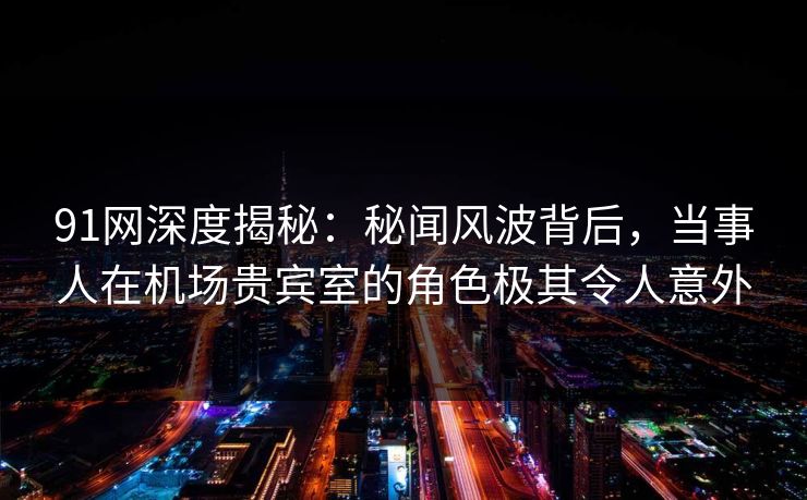 91网深度揭秘:秘闻风波背后,当事人在机场贵宾室的角色极其令人意外 91网深度揭秘:秘闻风波背后,当事人在机场贵宾室的角色极其令人意外