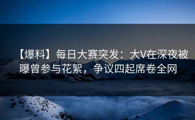 【爆料】每日大赛突发：大V在深夜被曝曾参与花絮，争议四起席卷全网