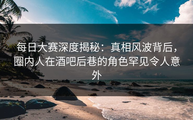 每日大赛深度揭秘：真相风波背后，圈内人在酒吧后巷的角色罕见令人意外