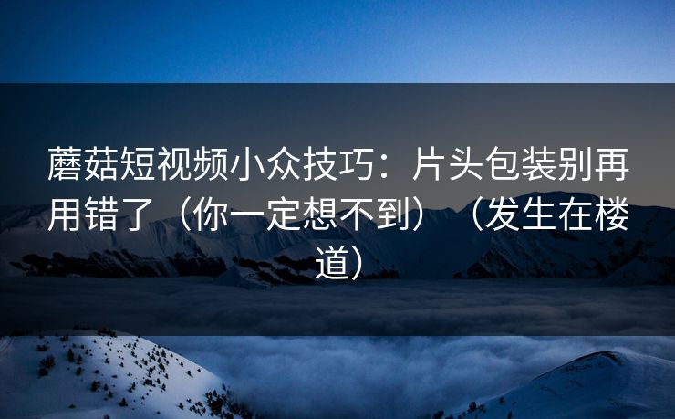 蘑菇短视频小众技巧：片头包装别再用错了（你一定想不到）（发生在楼道）