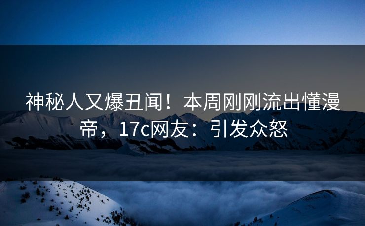 神秘人又爆丑闻！本周刚刚流出懂漫帝，17c网友：引发众怒