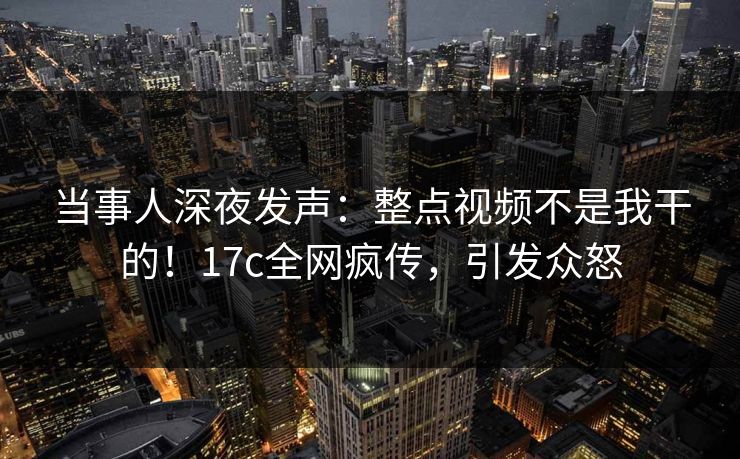 当事人深夜发声：整点视频不是我干的！17c全网疯传，引发众怒