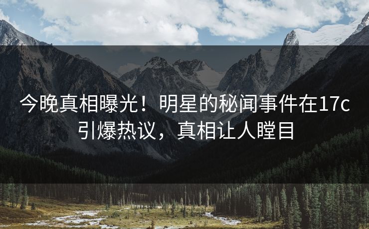 今晚真相曝光！明星的秘闻事件在17c引爆热议，真相让人瞠目