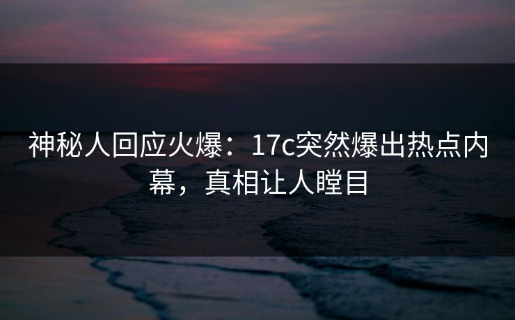 神秘人回应火爆：17c突然爆出热点内幕，真相让人瞠目