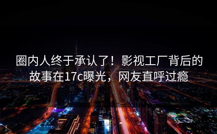 圈内人终于承认了！影视工厂背后的故事在17c曝光，网友直呼过瘾
