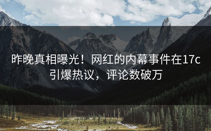 昨晚真相曝光！网红的内幕事件在17c引爆热议，评论数破万