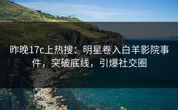 昨晚17c上热搜：明星卷入白羊影院事件，突破底线，引爆社交圈