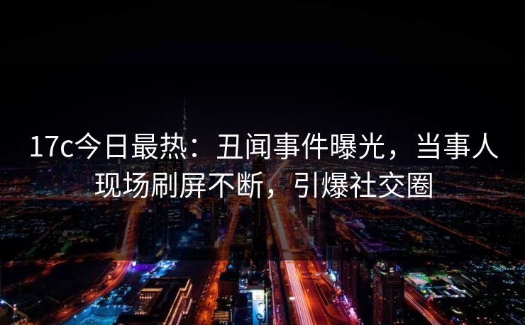 17c今日最热:丑闻事件曝光,当事人现场刷屏不断,引爆社交圈 17c今日最热:丑闻事件曝光,当事人现场刷屏不断,引爆社交圈
